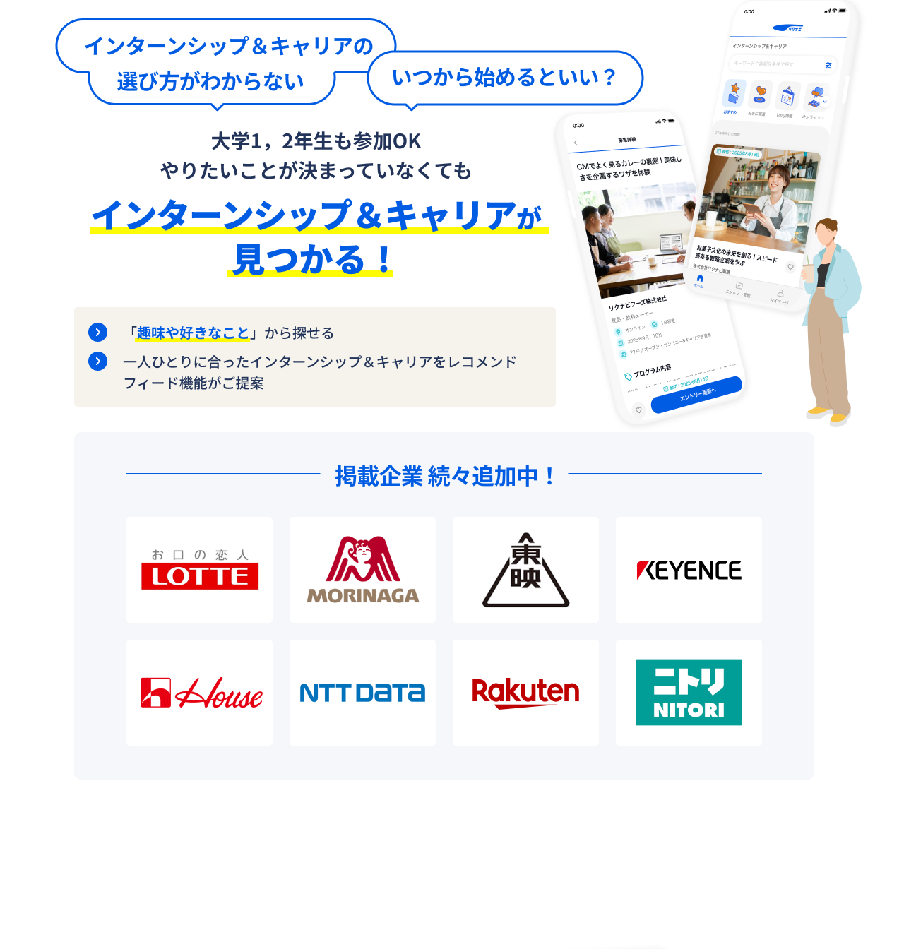 インターンシップ＆キャリアの選び方がわからない　いつから始めるといい？　大学１，２年生も参加OK　やりたいことが決まっていなくてもインターンシップ＆キャリアが見つかる！　「趣味や好きなこと」から探せる 一人ひとりに合ったインターンシップ＆キャリアをレコメンドフィード機能がご提案　掲載企業続々追加中！ LOTTE MORINAGA 東映 KEYENCE House NTT DATA Rakuten ニトリ